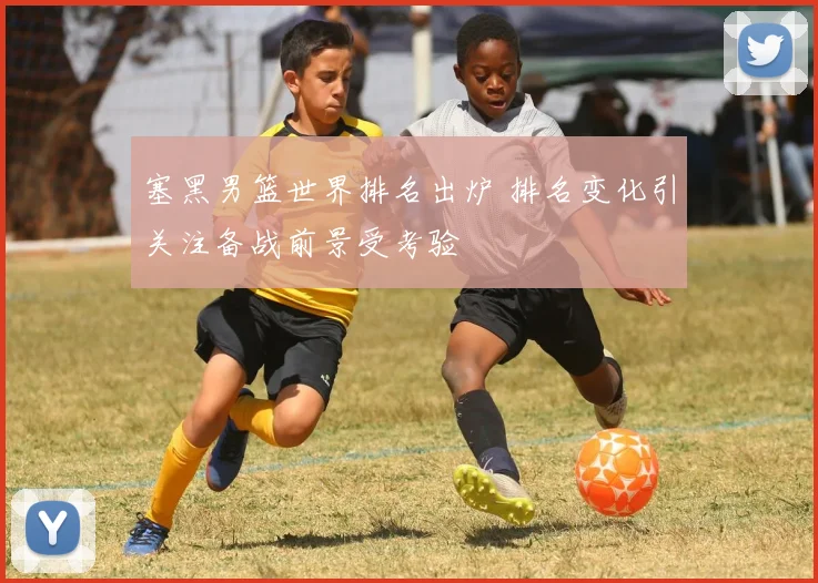 塞黑男篮世界排名出炉 排名变化引关注备战前景受考验