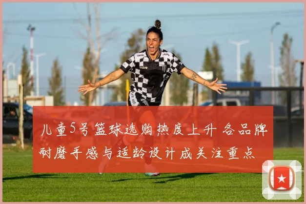 儿童5号篮球选购热度上升 各品牌耐磨手感与适龄设计成关注重点