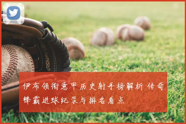 伊布领衔意甲历史射手榜解析 传奇锋霸进球纪录与排名看点