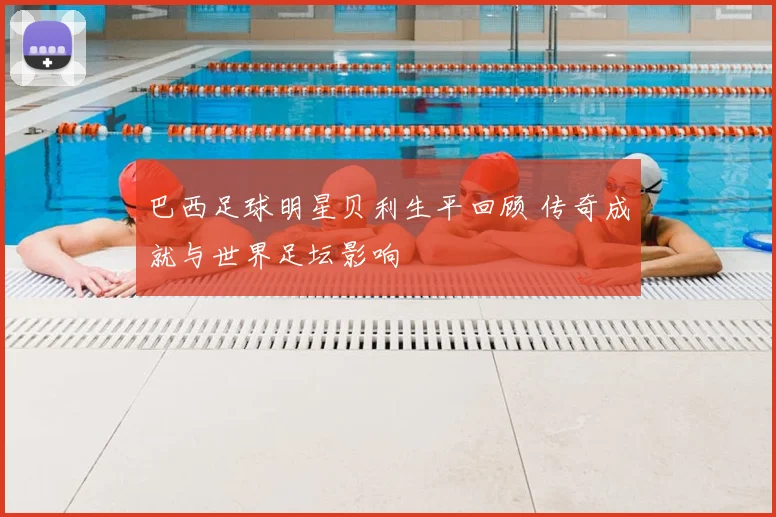巴西足球明星贝利生平回顾 传奇成就与世界足坛影响