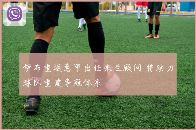 伊布重返意甲出任米兰顾问 将助力球队重建争冠体系