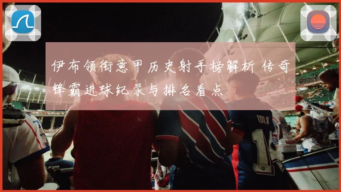 伊布领衔意甲历史射手榜解析 传奇锋霸进球纪录与排名看点