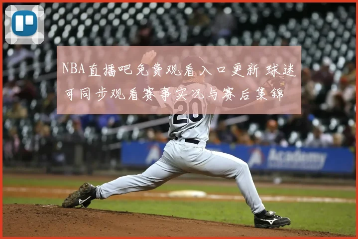 NBA直播吧免费观看入口更新 球迷可同步观看赛事实况与赛后集锦
