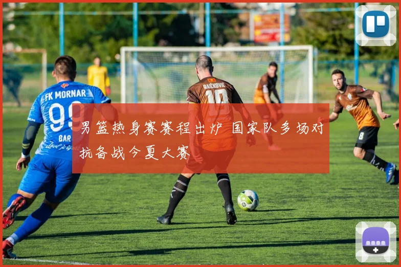 男篮热身赛赛程出炉 国家队多场对抗备战今夏大赛