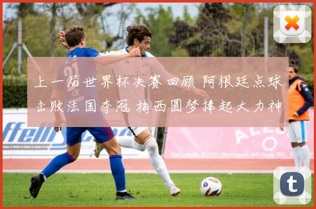 上一届世界杯决赛回顾 阿根廷点球击败法国夺冠 梅西圆梦捧起大力神杯
