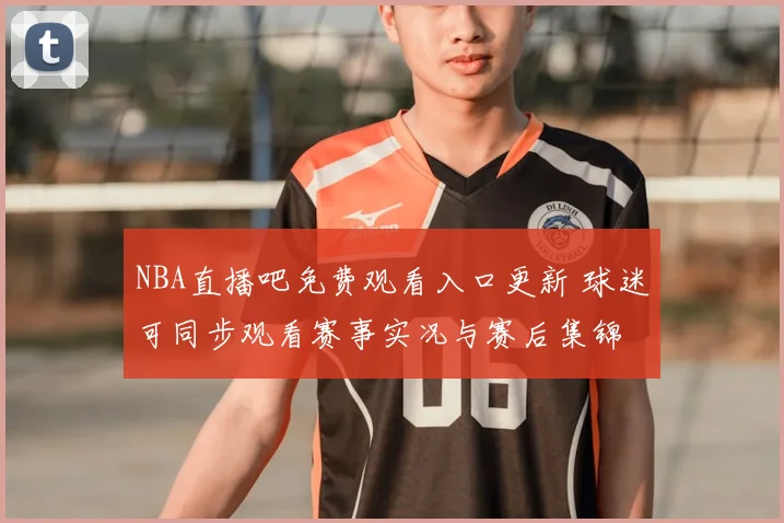 NBA直播吧免费观看入口更新 球迷可同步观看赛事实况与赛后集锦