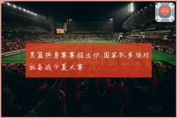 男篮热身赛赛程出炉 国家队多场对抗备战今夏大赛