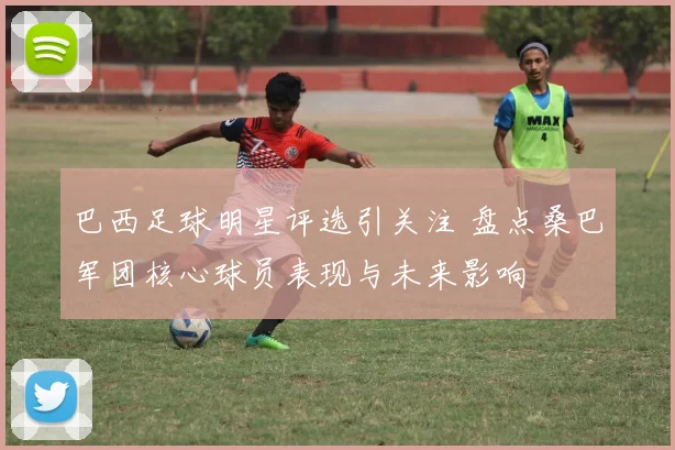 巴西足球明星评选引关注 盘点桑巴军团核心球员表现与未来影响