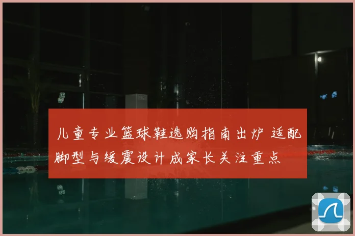 儿童专业篮球鞋选购指南出炉 适配脚型与缓震设计成家长关注重点