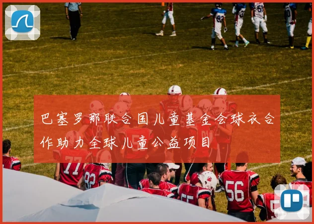 巴塞罗那联合国儿童基金会球衣合作助力全球儿童公益项目