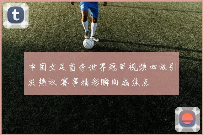 中国女足首夺世界冠军视频回放引发热议 赛事精彩瞬间成焦点