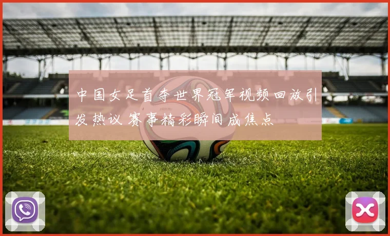 中国女足首夺世界冠军视频回放引发热议 赛事精彩瞬间成焦点