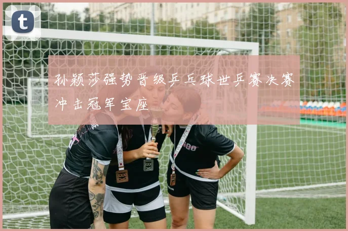 孙颖莎强势晋级乒乓球世乒赛决赛冲击冠军宝座