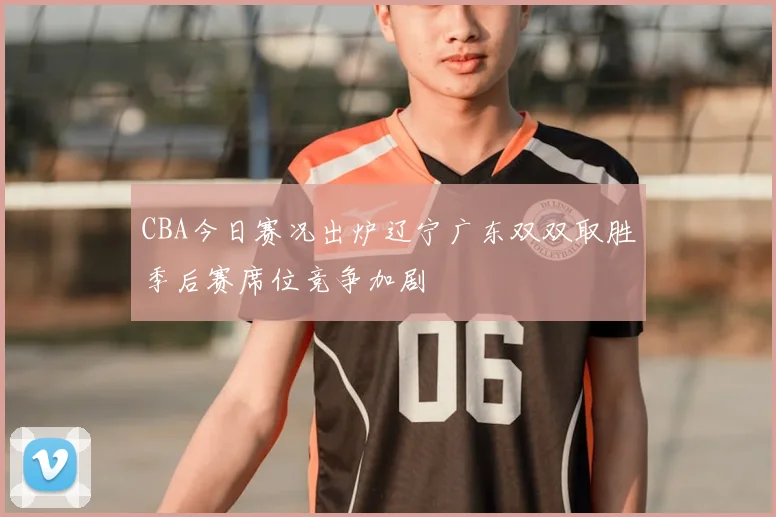 CBA今日赛况出炉辽宁广东双双取胜季后赛席位竞争加剧