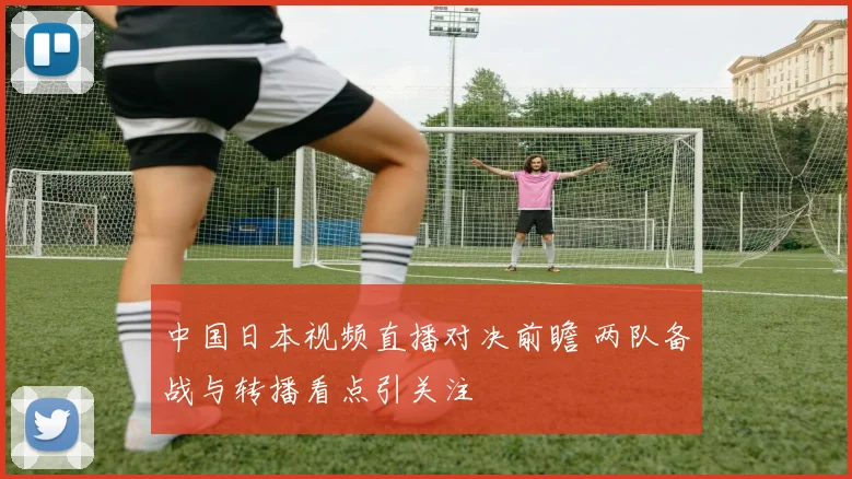 中国日本视频直播对决前瞻 两队备战与转播看点引关注