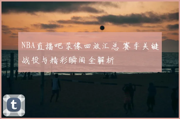 NBA直播吧录像回放汇总 赛季关键战役与精彩瞬间全解析
