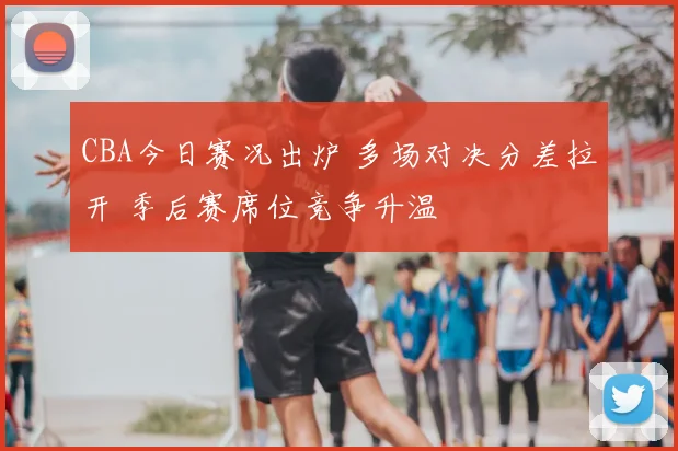 CBA今日赛况出炉 多场对决分差拉开 季后赛席位竞争升温